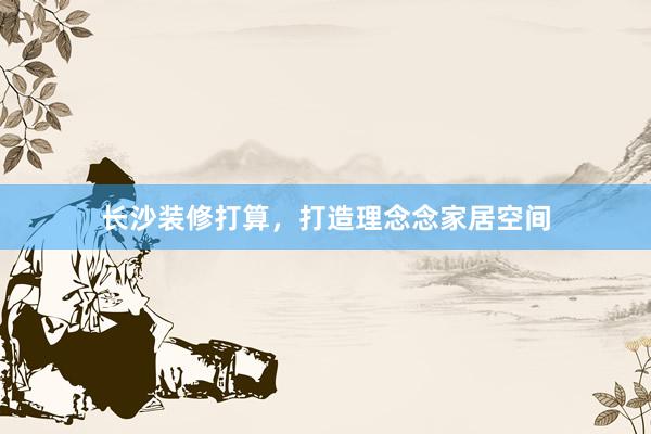长沙装修打算，打造理念念家居空间